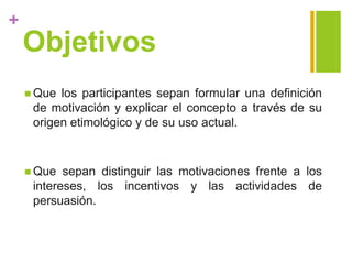 +
Objetivos
 Que los participantes sepan formular una definición
de motivación y explicar el concepto a través de su
origen etimológico y de su uso actual.
 Que sepan distinguir las motivaciones frente a los
intereses, los incentivos y las actividades de
persuasión.
 