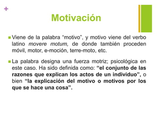 +
Motivación
 Viene de la palabra “motivo”, y motivo viene del verbo
latino movere motum, de donde también proceden
móvil, motor, e-moción, terre-moto, etc.
 La palabra designa una fuerza motriz; psicológica en
este caso. Ha sido definida como: “el conjunto de las
razones que explican los actos de un individuo”, o
bien “la explicación del motivo o motivos por los
que se hace una cosa”.
 