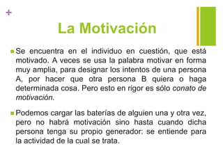 +
La Motivación
 Se encuentra en el individuo en cuestión, que está
motivado. A veces se usa la palabra motivar en forma
muy amplia, para designar los intentos de una persona
A, por hacer que otra persona B quiera o haga
determinada cosa. Pero esto en rigor es sólo conato de
motivación.
 Podemos cargar las baterías de alguien una y otra vez,
pero no habrá motivación sino hasta cuando dicha
persona tenga su propio generador: se entiende para
la actividad de la cual se trata.
 