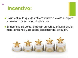 +
Incentivo:
 Es un estímulo que des afuera mueve o excita al sujeto
a desear o hacer determinada cosa.
 El incentivo es como: empujar un vehículo hasta que el
motor encienda y se pueda prescindir del empujón.
 