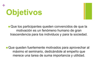 +
Objetivos
 Que los participantes queden convencidos de que la
motivación es un fenómeno humano de gran
trascendencia para los individuos y para la sociedad.
 Que queden fuertemente motivados para aprovechar al
máximo el seminario, dedicándole al empeño que
merece una tarea de suma importancia y utilidad.
 