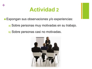 +
Actividad 2
 Expongan sus observaciones y/o experiencias:
a) Sobre personas muy motivadas en su trabajo.
b) Sobre personas casi no motivadas.
 