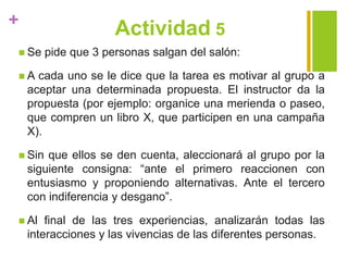+
Actividad 5
 Se pide que 3 personas salgan del salón:
 A cada uno se le dice que la tarea es motivar al grupo a
aceptar una determinada propuesta. El instructor da la
propuesta (por ejemplo: organice una merienda o paseo,
que compren un libro X, que participen en una campaña
X).
 Sin que ellos se den cuenta, aleccionará al grupo por la
siguiente consigna: “ante el primero reaccionen con
entusiasmo y proponiendo alternativas. Ante el tercero
con indiferencia y desgano”.
 Al final de las tres experiencias, analizarán todas las
interacciones y las vivencias de las diferentes personas.
 
