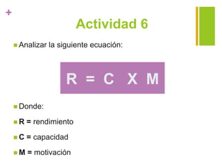 +
Actividad 6
 Analizar la siguiente ecuación:
 Donde:
 R = rendimiento
 C = capacidad
 M = motivación
R = C X M
 