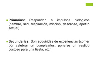  Primarias: Responden a impulsos biológicos
(hambre, sed, respiración, micción, descanso, apetito
sexual)
 Secundarias: Son adquiridas de experiencias (comer
por celebrar un cumpleaños, ponerse un vestido
costoso para una fiesta, etc.)
 