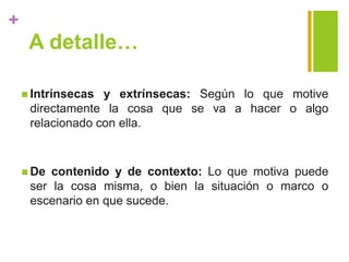 +
A detalle…
 Intrínsecas y extrínsecas: Según lo que motive
directamente la cosa que se va a hacer o algo
relacionado con ella.
 De contenido y de contexto: Lo que motiva puede
ser la cosa misma, o bien la situación o marco o
escenario en que sucede.
 