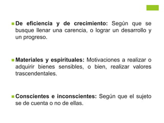  De eficiencia y de crecimiento: Según que se
busque llenar una carencia, o lograr un desarrollo y
un progreso.
 Materiales y espirituales: Motivaciones a realizar o
adquirir bienes sensibles, o bien, realizar valores
trascendentales.
 Conscientes e inconscientes: Según que el sujeto
se de cuenta o no de ellas.
 