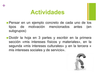 +
Actividades
 Pensar en un ejemplo concreto de cada uno de los
tipos de motivación mencionados antes (en
subgrupos)
 Dividir la hoja en 3 partes y escribir en la primera
sección «mis intereses físicos y materiales», en la
segunda «mis intereses culturales» y en la tercera «
mis intereses sociales y de servicio».
 