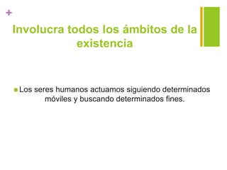 +
Involucra todos los ámbitos de la
existencia
 Los seres humanos actuamos siguiendo determinados
móviles y buscando determinados fines.
 