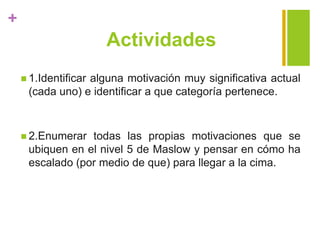 +
Actividades
 1.Identificar alguna motivación muy significativa actual
(cada uno) e identificar a que categoría pertenece.
 2.Enumerar todas las propias motivaciones que se
ubiquen en el nivel 5 de Maslow y pensar en cómo ha
escalado (por medio de que) para llegar a la cima.
 