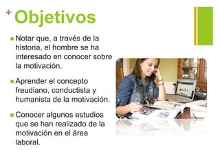 +
Objetivos
 Notar que, a través de la
historia, el hombre se ha
interesado en conocer sobre
la motivación.
 Aprender el concepto
freudiano, conductista y
humanista de la motivación.
 Conocer algunos estudios
que se han realizado de la
motivación en el área
laboral.
 