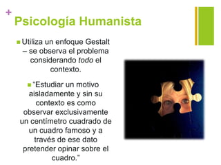 +
Psicología Humanista
 Utiliza un enfoque Gestalt
– se observa el problema
considerando todo el
contexto.
 “Estudiar un motivo
aisladamente y sin su
contexto es como
observar exclusivamente
un centímetro cuadrado de
un cuadro famoso y a
través de ese dato
pretender opinar sobre el
cuadro.”
 
