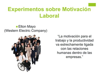 Experimentos sobre Motivación
Laboral
 Elton Mayo
(Western Electric Company)
“La motivación para el
trabajo y la productividad
va estrechamente ligada
con las relaciones
humanas dentro de las
empresas.”
 