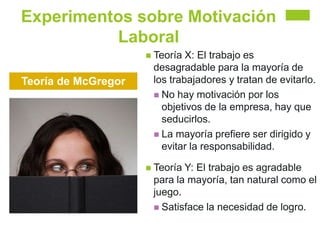 Experimentos sobre Motivación
Laboral
Teoría de McGregor
 Teoría X: El trabajo es
desagradable para la mayoría de
los trabajadores y tratan de evitarlo.
 No hay motivación por los
objetivos de la empresa, hay que
seducirlos.
 La mayoría prefiere ser dirigido y
evitar la responsabilidad.
 Teoría Y: El trabajo es agradable
para la mayoría, tan natural como el
juego.
 Satisface la necesidad de logro.
 
