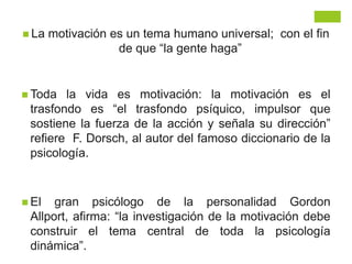  La motivación es un tema humano universal; con el fin
de que “la gente haga”
 Toda la vida es motivación: la motivación es el
trasfondo es “el trasfondo psíquico, impulsor que
sostiene la fuerza de la acción y señala su dirección”
refiere F. Dorsch, al autor del famoso diccionario de la
psicología.
 El gran psicólogo de la personalidad Gordon
Allport, afirma: “la investigación de la motivación debe
construir el tema central de toda la psicología
dinámica”.
 