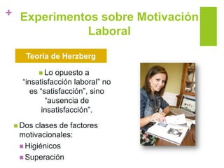 + Experimentos sobre Motivación
Laboral
 Lo opuesto a
“insatisfacción laboral” no
es “satisfacción”, sino
“ausencia de
insatisfacción”.
 Dos clases de factores
motivacionales:
 Higiénicos
 Superación
Teoría de Herzberg
 