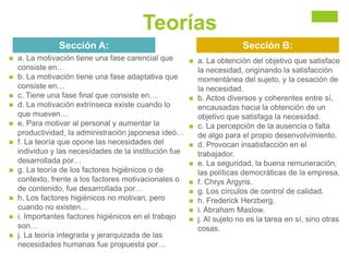 Teorías
Sección A:
 a. La motivación tiene una fase carencial que
consiste en…
 b. La motivación tiene una fase adaptativa que
consiste en…
 c. Tiene una fase final que consiste en…
 d. La motivación extrínseca existe cuando lo
que mueven…
 e. Para motivar al personal y aumentar la
productividad, la administración japonesa ideó…
 f. La teoría que opone las necesidades del
individuo y las necesidades de la institución fue
desarrollada por…
 g. La teoría de los factores higiénicos o de
contexto, frente a los factores motivacionales o
de contenido, fue desarrollada por…
 h. Los factores higiénicos no motivan, pero
cuando no existen…
 i. Importantes factores higiénicos en el trabajo
son…
 j. La teoría integrada y jerarquizada de las
necesidades humanas fue propuesta por…
Sección B:
 a. La obtención del objetivo que satisface
la necesidad, originando la satisfacción
momentánea del sujeto, y la cesación de
la necesidad.
 b. Actos diversos y coherentes entre sí,
encausadas hacia la obtención de un
objetivo que satisfaga la necesidad.
 c. La percepción de la ausencia o falta
de algo para el propio desenvolvimiento.
 d. Provocan insatisfacción en el
trabajador.
 e. La seguridad, la buena remuneración,
las políticas democráticas de la empresa.
 f. Chrys Argyris.
 g. Los círculos de control de calidad.
 h. Frederick Herzberg.
 i. Abraham Maslow.
 j. Al sujeto no es la tarea en sí, sino otras
cosas.
 