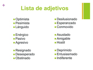 +
Lista de adjetivos
 Optimista
 Pesimista
 Lánguido
 Enérgico
 Pasivo
 Agresivo
 Resignado
 Desesperado
 Obstinado
 Desilusionado
 Esperanzado
 Conmovido
 Asustado
 Amigable
 Hostil
 Deprimido
 Entusiasmado
 Indiferente
 
