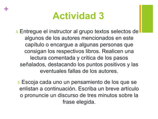 +
Actividad 3
4.Entregue el instructor al grupo textos selectos de
algunos de los autores mencionados en este
capítulo o encargue a algunas personas que
consigan los respectivos libros. Realicen una
lectura comentada y crítica de los pasos
señalados, destacando los puntos positivos y las
eventuales fallas de los autores.
5.Escoja cada uno un pensamiento de los que se
enlistan a continuación. Escriba un breve artículo
o pronuncie un discurso de tres minutos sobre la
frase elegida.
 
