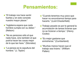 Pensamientos:
 “El trabajo nos hace sentir
fuertes y en esto consiste
nuestro mayor placer.”
 “Inglaterra espera que cada
hombre cumpla con su deber.”
(Nelson)
 “No es perezoso sólo el que
nada hace, sino también el que
podría hacer las cosas mejor
de lo que las hace.” (Sócrates)
 “La pereza es la sepultura del
hombre.” (J. Taylor)
 “Cuando tenemos muy poco que
hacer no encontramos tiempo para
hacerlo.” (Lord Chesterfield)
 Trabajo pesado es por lo general la
acumulación de tareas livianas que
no se hicieran a tiempo.” (Henry
Cooke)
 “Es mejor gastarse que
enmoherse.” (Cumberland)
 “Muchas manos hacen que el
trabajo sea liviano.” (William
Patten)
 
