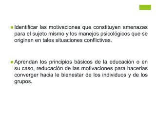  Identificar las motivaciones que constituyen amenazas
para el sujeto mismo y los manejos psicológicos que se
originan en tales situaciones conflictivas.
 Aprendan los principios básicos de la educación o en
su caso, reducación de las motivaciones para hacerlas
converger hacia le bienestar de los individuos y de los
grupos.
 