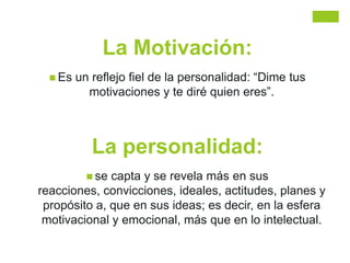La Motivación:
 Es un reflejo fiel de la personalidad: “Dime tus
motivaciones y te diré quien eres”.
La personalidad:
 se capta y se revela más en sus
reacciones, convicciones, ideales, actitudes, planes y
propósito a, que en sus ideas; es decir, en la esfera
motivacional y emocional, más que en lo intelectual.
 