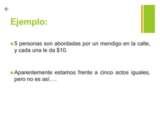 +
Ejemplo:
 5 personas son abordadas por un mendigo en la calle,
y cada una le da $10.
 Aparentemente estamos frente a cinco actos iguales,
pero no es así….
 