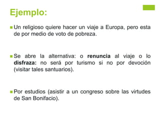 Ejemplo:
 Un religioso quiere hacer un viaje a Europa, pero esta
de por medio de voto de pobreza.
 Se abre la alternativa: o renuncia al viaje o lo
disfraza: no será por turismo si no por devoción
(visitar tales santuarios).
 Por estudios (asistir a un congreso sobre las virtudes
de San Bonifacio).
 