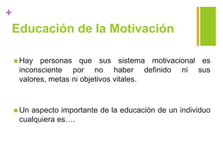 +
Educación de la Motivación
 Hay personas que sus sistema motivacional es
inconsciente por no haber definido ni sus
valores, metas ni objetivos vitales.
 Un aspecto importante de la educación de un individuo
cualquiera es….
 