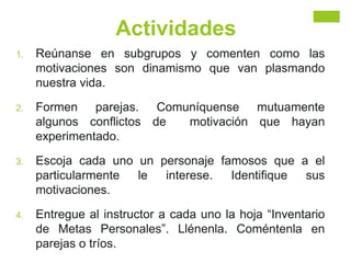 Actividades
1. Reúnanse en subgrupos y comenten como las
motivaciones son dinamismo que van plasmando
nuestra vida.
2. Formen parejas. Comuníquense mutuamente
algunos conflictos de motivación que hayan
experimentado.
3. Escoja cada uno un personaje famosos que a el
particularmente le interese. Identifique sus
motivaciones.
4. Entregue al instructor a cada uno la hoja “Inventario
de Metas Personales”. Llénenla. Coméntenla en
parejas o tríos.
 