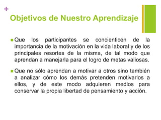 +
Objetivos de Nuestro Aprendizaje
 Que los participantes se concienticen de la
importancia de la motivación en la vida laboral y de los
principales resortes de la misma, de tal modo que
aprendan a manejarla para el logro de metas valiosas.
 Que no sólo aprendan a motivar a otros sino también
a analizar cómo los demás pretenden motivarlos a
ellos, y de este modo adquieren medios para
conservar la propia libertad de pensamiento y acción.
 