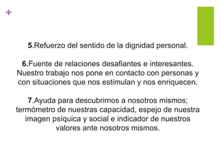 +
5.Refuerzo del sentido de la dignidad personal.
6.Fuente de relaciones desafiantes e interesantes.
Nuestro trabajo nos pone en contacto con personas y
con situaciones que nos estimulan y nos enriquecen.
7.Ayuda para descubrirnos a nosotros mismos;
termómetro de nuestras capacidad, espejo de nuestra
imagen psíquica y social e indicador de nuestros
valores ante nosotros mismos.
 