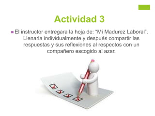 Actividad 3
 El instructor entregara la hoja de: “Mi Madurez Laboral”.
Llenarla individualmente y después compartir las
respuestas y sus reflexiones al respectos con un
compañero escogido al azar.
 
