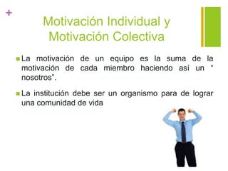 +
Motivación Individual y
Motivación Colectiva
 La motivación de un equipo es la suma de la
motivación de cada miembro haciendo así un “
nosotros”.
 La institución debe ser un organismo para de lograr
una comunidad de vida
 