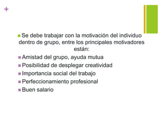 +
 Se debe trabajar con la motivación del individuo
dentro de grupo, entre los principales motivadores
están:
 Amistad del grupo, ayuda mutua
 Posibilidad de desplegar creatividad
 Importancia social del trabajo
 Perfeccionamiento profesional
 Buen salario
 
