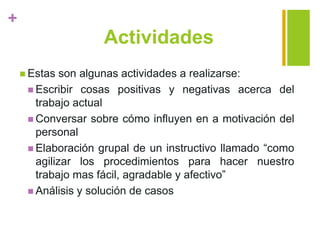 +
Actividades
 Estas son algunas actividades a realizarse:
 Escribir cosas positivas y negativas acerca del
trabajo actual
 Conversar sobre cómo influyen en a motivación del
personal
 Elaboración grupal de un instructivo llamado “como
agilizar los procedimientos para hacer nuestro
trabajo mas fácil, agradable y afectivo”
 Análisis y solución de casos
 