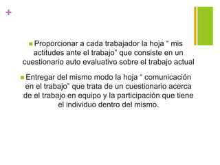 +
 Proporcionar a cada trabajador la hoja “ mis
actitudes ante el trabajo” que consiste en un
cuestionario auto evaluativo sobre el trabajo actual
 Entregar del mismo modo la hoja “ comunicación
en el trabajo” que trata de un cuestionario acerca
de el trabajo en equipo y la participación que tiene
el individuo dentro del mismo.
 