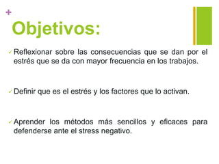 +
Objetivos:
 Reflexionar sobre las consecuencias que se dan por el
estrés que se da con mayor frecuencia en los trabajos.
 Definir que es el estrés y los factores que lo activan.
 Aprender los métodos más sencillos y eficaces para
defenderse ante el stress negativo.
 
