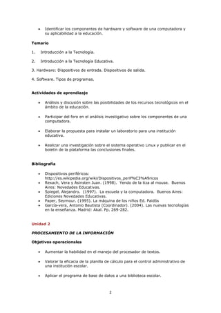 Identificar los componentes de hardware y software de una computadora y
       su aplicabilidad a la educación.

Temario

1.   Introducción a la Tecnología.

2.   Introducción a la Tecnología Educativa.

3. Hardware: Dispositivos de entrada. Dispositivos de salida.

4. Software. Tipos de programas.


Actividades de aprendizaje

       Análisis y discusión sobre las posibilidades de los recursos tecnológicos en el
       ámbito de la educación.

       Participar del foro en el análisis investigativo sobre los componentes de una
       computadora.

       Elaborar la propuesta para instalar un laboratorio para una institución
       educativa.

       Realizar una investigación sobre el sistema operativo Linux y publicar en el
       boletín de la plataforma las conclusiones finales.


Bibliografía

       Dispositivos periféricos:
       http://es.wikipedia.org/wiki/Dispositivos_perif%C3%A9ricos
       Rexach, Vera y Asinsten Juan. (1998). Yendo de la tiza al mouse. Buenos
       Aires: Novedades Educativas.
       Spiegel, Alejandro. (1997). La escuela y la computadora. Buenos Aires:
       Ediciones Novedades Educativas.
       Paper, Seymour. (1995). La máquina de los niños Ed. Paidós
       García-vera, Antonio Bautista (Coordinador). (2004). Las nuevas tecnologías
       en la enseñanza. Madrid: Akal. Pp. 269-282.


Unidad 2

PROCESAMIENTO DE LA INFORMACIÓN

Objetivos operacionales

       Aumentar la habilidad en el manejo del procesador de textos.

       Valorar la eficacia de la planilla de cálculo para el control administrativo de
       una institución escolar.

       Aplicar el programa de base de datos a una biblioteca escolar.



                                           2
 
