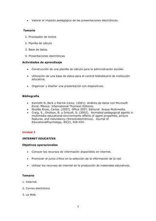 Valorar el impacto pedagógico de las presentaciones electrónicas.


Temario

  1. Procesador de textos

  2. Planilla de cálculo

  3. Base de datos.

  4. Presentaciones electrónicas

Actividades de aprendizaje

       Construcción de una planilla de cálculo para la administración escolar.

       Utilización de una base de datos para el control bibliotecario de institución
       educativa.

       Organizar y diseñar una presentación con diapositivas.


Bibliografía

       Kenneth N. Berk y Patrick Carey. (2001). Análisis de datos con Microsoft
       Excel. México: International Thomson Editores.
       Nicolás Rivas, Carlos. (2007). Office 2007. Editorial Anaya Multimedia.
       Craig, S., Gholson, B. y Driscoll, D. (2002). Animated pedagogical agents in
       multimedia educational environments effects of agent properties, picture
       features, and redundancy (Versiónelectrónica). Journal of
       EducationalPsychology, 94(2), 428-434.


Unidad 3

INTERNET EDUCATIVA

Objetivos operacionales

       Conocer los recursos de información disponibles en internet.

       Promover el juicio crítico en la selección de la información de la red.

       Utilizar los recursos de internet en la producción de materiales educativos.


Temario

1. Internet.

2. Correo electrónico

3. La Web.



                                          3
 