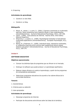 4. E-learning


Actividades de aprendizaje

       Construir un sitio Web.

       Construir un blog.


Bibliografía

       Mayer, R., Heiser, J. y Lonn, S. (2001). Cognitive constraints on multimedia
       learning: When presenting more material results in less understanding
       (Versiónelectrónica). Journal of Educational Psychology, 93(1), 187-198.
       Clarín. (1999). Guía práctica de Internet. Buenos Aires: Arte Gráfico
       Editorial Argentino.
       Shavinina, L. y Loarer, E. (1999). Psychological evaluation of educational
       multimedia applications (Versiónelectrónica). European Psychologist, 4(1),
       33-44.
       Boling, N. y Robinson, D. (1999). Individual study, interactive multimedia,
       or cooperative learning which activity best supplements lecture-based
       distance education? (Versiónelectrónica). Journal of Educational Psychology,
       91(1), 169-174.


Unidad 4

SOFTWARE EDUCATIVO

Objetivos operacionales

       Conocer los distintos tipos de programas que se ofrecen en el mercado.

       Distinguir el software que puede producir un aprendizaje significativo.

       Elaborar clases eficaces en cuanto al aprendizaje, a partir de los programas
       de computadoras apropiados.

       Seleccionar programas educativos de acuerdo a los valores éticos de la
       comunidad educativa.

Temario

1. Características

2. Criterios para su selección

3. Usos apropiados

Actividades de aprendizaje

       Descargar programas de Internet.

       Participar de discusiones asincrónicas sobre las ideas de la temática.


                                          4
 