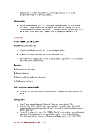 Publicar en el boletín las recomendaciones personales sobre otros
       programas útiles en el área educativa.


Bibliografía

       Pere MarquèsGraells, (2000). Ventajas e inconvenientes del multimedia
       educativo. Departamento de Pedagogía Aplicada, Facultad de Educación,
       Universidad Autónoma de Barcelona. Consultado el 6 de diciembre de 2002
       en el World Wide Web: http://dewey.uab.es/pmarques/ventajas.htm


Unidad 5

HERRAMIENTAS DE AUTOR

Objetivos operacionales

       Manejar satisfactoriamente las herramientas de autor.

       Producir software didáctico para la actividad escolar.

       Elaborar clases eficaces en cuanto al aprendizaje, a partir de los programas
       de computadora apropiados.

Temario

1. Herramientas de autor

2. Características.

3. Construcción de software educativo.

4. Publicación del libro.


Actividades de aprendizaje

       Construir un proyecto educativo multimedia utilizando una herramienta de
       autor.


Bibliografía

       http://www.educaritas.org/educacion/paneles_informatica2.htm
       Atkinson, R. (2002). Optimizing learning from examples using animated
       pedagogical agents (Versiónelectrónica). Journal of EducationalPsychology,
       94(2), 416-427.
       Mayer, R., Heiser, J. y Lonn, S. (2001). Cognitive constraints on multimedia
       learning: When presenting more material results in less understanding
       (Versiónelectrónica). Journal of Educational Psychology, 93(1), 187-198.


MEDIOS Y RECURSOS DIDÁCTICOS



                                          5
 