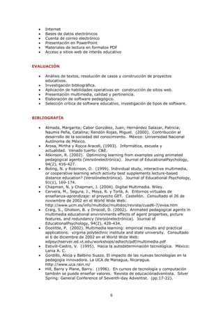 Internet
     Bases de datos electrónicos
     Cuenta de correo electrónico
     Presentación en PowerPoint
     Materiales de lectura en formatos PDF
     Acceso a sitios web de interés educativo


EVALUACIÓN

     Análisis de textos, resolución de casos y construcción de proyectos
     educativos.
     Investigación bibliográfica.
     Aplicación de habilidades operativas en construcción de sitios web.
     Presentación multimedia, calidad y pertinencia.
     Elaboración de software pedagógico.
     Selección crítica de software educativo, investigación de tipos de software.


BIBLIOGRAFÍA

     Almada, Margarita; Cabor González, Juan; Hernández Salazar, Patricia;
     Naumis Peña, Catalina; Rendón Rojas, Miguel. (2000). Contribución al
     desarrollo de la sociedad del conocimiento. México: Universidad Nacional
     Autónoma de México.
     Arosa, Mirtha y Rocca Araceli, (1993). Informática, escuela y
     actualidad. Venado tuerto: C&E.
     Atkinson, R. (2002). Optimizing learning from examples using animated
     pedagogical agents (Versiónelectrónica). Journal of EducationalPsychology,
     94(2), 416-427.
     Boling, N. y Robinson, D. (1999). Individual study, interactive multimedia,
     or cooperative learning which activity best supplements lecture-based
     distance education? (Versiónelectrónica). Journal of Educational Psychology,
     91(1), 169-174.
     Chapman, N. y Chapman, J. (2004). Digital Multimedia. Wiley.
     Cervera, M., Segura, J., Moya, R. y Torlà, A. Entornos virtuales de
     enseñanza-aprendizaje: el proyecto GET. Castellón. Consultado el 26 de
     noviembre de 2002 en el World Wide Web:
     http://www.ucm.es/info/multidoc/multidoc/revista/cuad6-7/evea.htm
     Craig, S., Gholson, B. y Driscoll, D. (2002). Animated pedagogical agents in
     multimedia educational environments effects of agent properties, picture
     features, and redundancy (Versiónelectrónica). Journal of
     EducationalPsychology, 94(2), 428-434.
     Doolittle, P. (2002). Multimedia learning: empirical results and practical
     applications. virginia polytechnic institute and state university. Consultado
     el 6 de diciembre de 2002 en el World Wide Web:
     edpsychserver.ed.vt.edu/workshops/edtech/pdf/multimedia.pdf
     Estivill-Castro, V. (1995). Hacia la autodeterminación tecnológica. México:
     Lania A. C.
     Gordillo, Alicia y Balbino Suazo. El impacto de las nuevas tecnologías en la
     pedagogía innovadora. La UCA de Managua, Nicaragua.
     http://www.uca.rain.ni/
     Hill, Barry y Plane, Barry. (1996). En cursos de tecnología y computación
     también se puede enseñar valores. Revista de educaciónadventista. Silver
     Spring: General Conference of Seventh-day Adventist. (pp.17-22).



                                        6
 