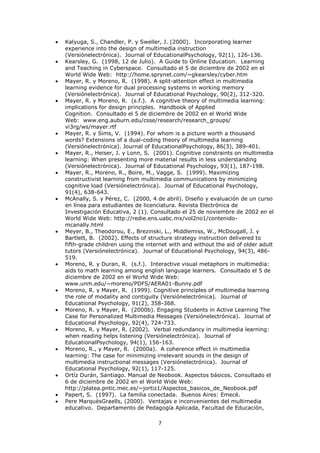 Kalyuga, S., Chandler, P. y Sweller, J. (2000). Incorporating learner
experience into the design of multimedia instruction
(Versiónelectrónica). Journal of EducationalPsychology, 92(1), 126-136.
Kearsley, G. (1998, 12 de Julio). A Guide to Online Education. Learning
and Teaching in Cyberspace. Consultado el 5 de diciembre de 2002 en el
World Wide Web: http://home.sprynet.com/~gkearsley/cyber.htm
Mayer, R. y Moreno, R. (1998). A split-attention effect in multimedia
learning evidence for dual processing systems in working memory
(Versiónelectrónica). Journal of Educational Psychology, 90(2), 312-320.
Mayer, R. y Moreno, R. (s.f.). A cognitive theory of multimedia learning:
implications for design principles. Handbook of Applied
Cognition. Consultado el 5 de diciembre de 2002 en el World Wide
Web: www.eng.auburn.edu/csse/research/research_groups/
vi3rg/ws/mayer.rtf
Mayer, R. y Sims, V. (1994). For whom is a picture worth a thousand
words? Extensions of a dual-coding theory of multimedia learning
(Versiónelectrónica). Journal of EducationalPsychology, 86(3), 389-401.
Mayer, R., Heiser, J. y Lonn, S. (2001). Cognitive constraints on multimedia
learning: When presenting more material results in less understanding
(Versiónelectrónica). Journal of Educational Psychology, 93(1), 187-198.
Mayer, R., Moreno, R., Boire, M., Vagge, S. (1999). Maximizing
constructivist learning from multimedia communications by minimizing
cognitive load (Versiónelectrónica). Journal of Educational Psychology,
91(4), 638-643.
McAnally, S. y Pérez, C. (2000, 4 de abril). Diseño y evaluación de un curso
en línea para estudiantes de licenciatura. Revista Electrónica de
Investigación Educativa, 2 (1). Consultado el 25 de noviembre de 2002 en el
World Wide Web: http://redie.ens.uabc.mx/vol2no1/contenido-
mcanally.html
Meyer, B., Theodorou, E., Brezinski, L., Middlemiss, W., McDougall, J. y
Bartlett, B. (2002). Effects of structure strategy instruction delivered to
fifth-grade children using the internet with and without the aid of older adult
tutors (Versiónelectrónica). Journal of Educational Psychology, 94(3), 486-
519.
Moreno, R. y Duran, R. (s.f.). Interactive visual metaphors in multimedia:
aids to math learning among english language learners. Consultado el 5 de
diciembre de 2002 en el World Wide Web:
www.unm.edu/~moreno/PDFS/AERA01-Bunny.pdf
Moreno, R. y Mayer, R. (1999). Cognitive principles of multimedia learning
the role of modality and contiguity (Versiónelectrónica). Journal of
Educational Psychology, 91(2), 358-368.
Moreno, R. y Mayer, R. (2000b). Engaging Students in Active Learning The
Case for Personalized Multimedia Messages (Versiónelectrónica). Journal of
Educational Psychology, 92(4), 724-733.
Moreno, R. y Mayer, R. (2002). Verbal redundancy in multimedia learning:
when reading helps listening (Versiónelectrónica). Journal of
EducationalPsychology, 94(1), 156-163.
Moreno, R., y Mayer, R. (2000a). A coherence effect in multimedia
learning: The case for minimizing irrelevant sounds in the design of
multimedia instructional messages (Versiónelectrónica). Journal of
Educational Psychology, 92(1), 117-125.
Ortíz Durán, Santiago. Manual de Neobook. Aspectos básicos. Consultado el
6 de diciembre de 2002 en el World Wide Web:
http://platea.pntic.mec.es/~jortiz1/Aspectos_basicos_de_Neobook.pdf
Papert, S. (1997). La familia conectada. Buenos Aires: Emecé.
Pere MarquèsGraells, (2000). Ventajas e inconvenientes del multimedia
educativo. Departamento de Pedagogía Aplicada, Facultad de Educación,

                                   7
 