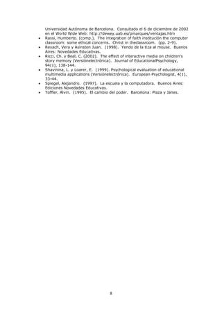 Universidad Autónoma de Barcelona. Consultado el 6 de diciembre de 2002
en el World Wide Web: http://dewey.uab.es/pmarques/ventajas.htm
Rassi, Humberto. (comp.). The integration of faith institución the computer
classroom: some ethical concerns. Christ in theclassroom. (pp. 2-9).
Rexach, Vera y Asinsten Juan. (1998). Yendo de la tiza al mouse. Buenos
Aires: Novedades Educativas.
Ricci, Ch. y Beal, C. (2002). The effect of interactive media on children's
story memory (Versiónelectrónica). Journal of EducationalPsychology,
94(1), 138-144.
Shavinina, L. y Loarer, E. (1999). Psychological evaluation of educational
multimedia applications (Versiónelectrónica). European Psychologist, 4(1),
33-44.
Spiegel, Alejandro. (1997). La escuela y la computadora. Buenos Aires:
Ediciones Novedades Educativas.
Toffler, Alvin. (1995). El cambio del poder. Barcelona: Plaza y Janes.




                                 8
 