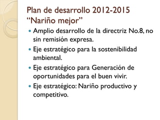 Plan de desarrollo 2012-2015 “Nariño mejor” 
Amplio desarrollo de la directriz No.8, no sin remisión expresa. 
Eje estratégico para la sostenibilidad ambiental. 
Eje estratégico para Generación de oportunidades para el buen vivir. 
Eje estratégico: Nariño productivo y competitivo.  