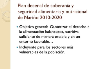 Plan decenal de soberanía y seguridad alimentaria y nutricional de Nariño 2010-2020 
Objetivo general: Garantizar el derecho a la alimentación balanceada, nutritiva, suficiente de manera estable y en un entorno favorable… 
Incluyente para los sectores más vulnerables de la población.  