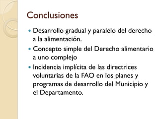 Conclusiones 
Desarrollo gradual y paralelo del derecho a la alimentación. 
Concepto simple del Derecho alimentario a uno complejo 
Incidencia implícita de las directrices voluntarias de la FAO en los planes y programas de desarrollo del Municipio y el Departamento.  