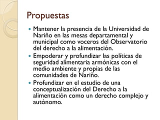 Propuestas 
Mantener la presencia de la Universidad de Nariño en las mesas departamental y municipal como voceros del Observatorio del derecho a la alimentación. 
Empoderar y profundizar las políticas de seguridad alimentaria armónicas con el medio ambiente y propias de las comunidades de Nariño. 
Profundizar en el estudio de una conceptualización del Derecho a la alimentación como un derecho complejo y autónomo.  