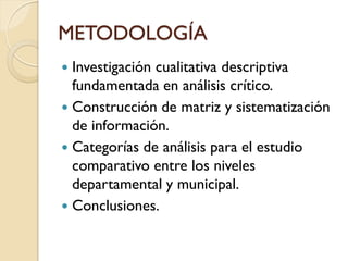 METODOLOGÍA 
Investigación cualitativa descriptiva fundamentada en análisis crítico. 
Construcción de matriz y sistematización de información. 
Categorías de análisis para el estudio comparativo entre los niveles departamental y municipal. 
Conclusiones.  